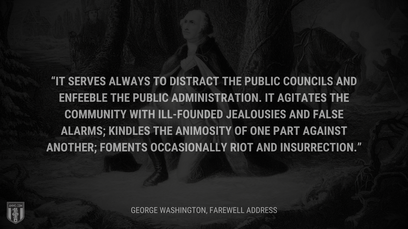 &ldquo; It serves always to distract the public councils and enfeeble the public administration. It agitates the community with ill-founded jealousies and false alarms; kindles the animosity of one part against another; foments occasionally riot and insurrection.&rdquo; - George Washington