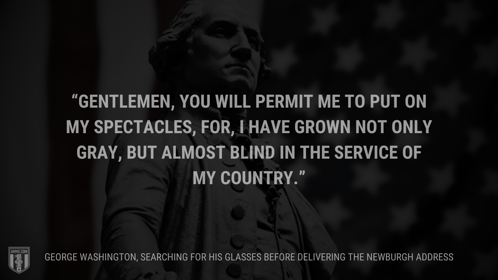 &ldquo;Gentlemen, you will permit me to put on my spectacles, for, I have grown not only gray, but almost blind in the service of my country.&rdquo; - George Washington