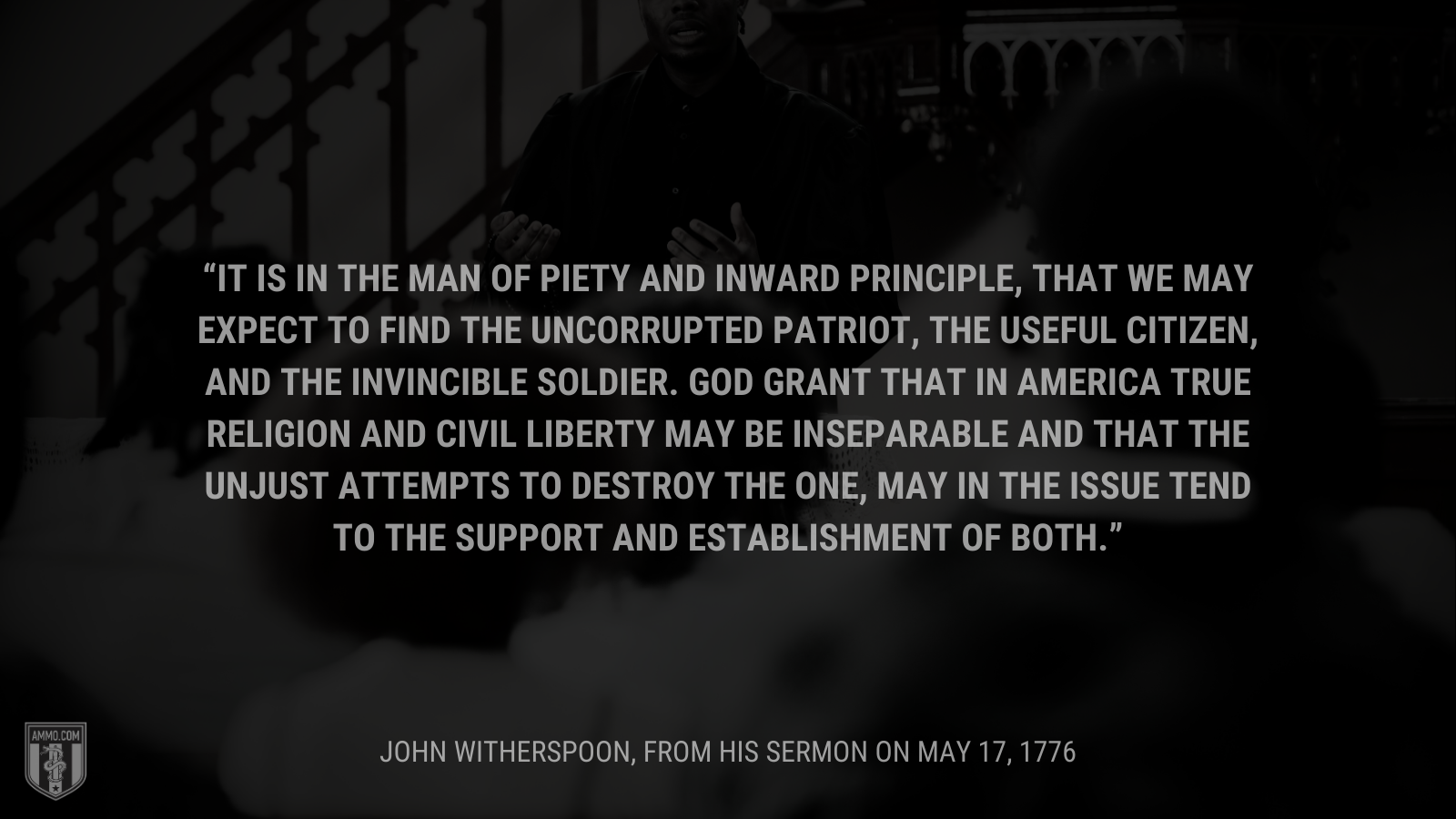 &ldquo;It is in the man of piety and inward principle, that we may expect to find the uncorrupted patriot, the useful citizen, and the invincible soldier. God grant that in America true religion and civil liberty may be inseparable and that the unjust attempts to destroy the one, may in the issue tend to the support and establishment of both.&rdquo; - John Witherspoon