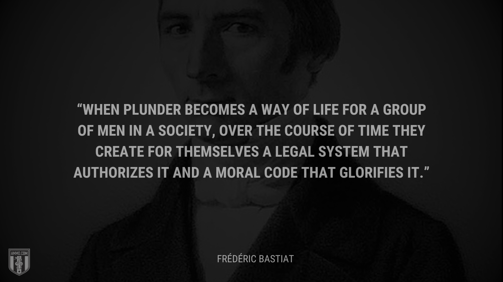 &ldquo;When plunder becomes a way of life for a group of men in a society, over the course of time they create for themselves a legal system that authorizes it and a moral code that glorifies it.&rdquo; - Frédéric Bastiat