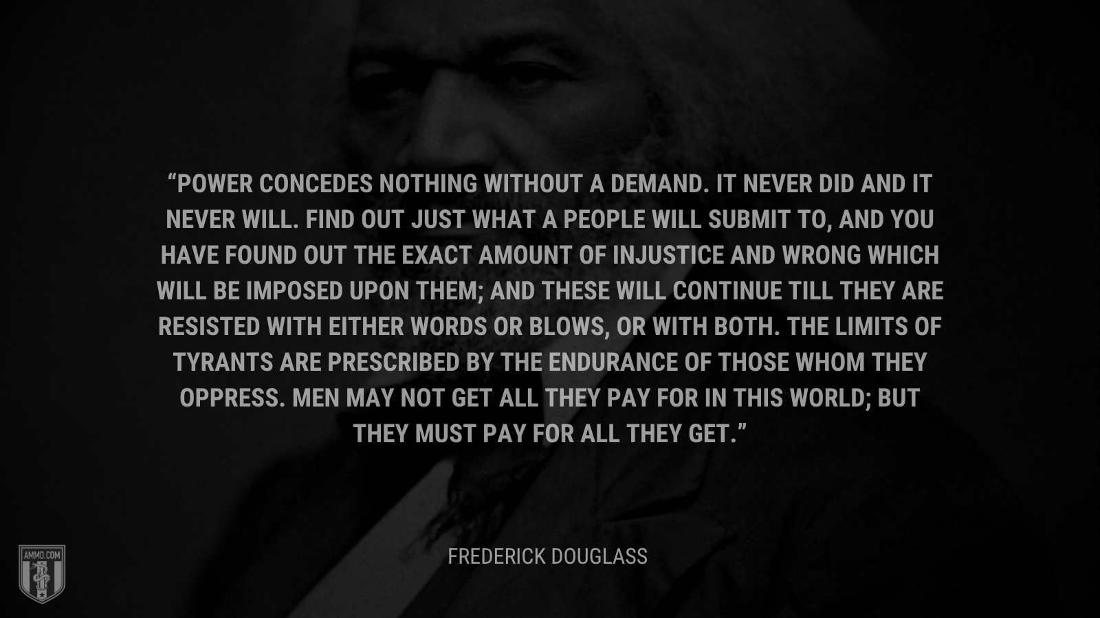 &ldquo;Power concedes nothing without a demand. It never did and it never will. Find out just what a people will submit to, and you have found out the exact amount of injustice and wrong which will be imposed upon them; and these will continue till they are resisted with either words or blows, or with both. The limits of tyrants are prescribed by the endurance of those whom they oppress. Men may not get all they pay for in this world; but they must pay for all they get. - Frederick Douglass