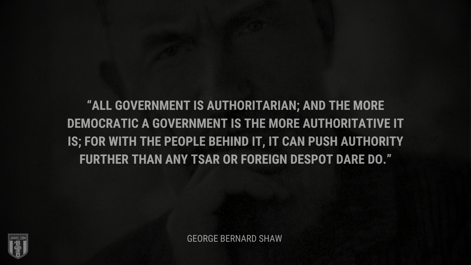 &ldquo;All government is authoritarian; and the more democratic a government is the more authoritative it is; for with the people behind it, it can push authority further than any Tsar or foreign despot dare do. - George Bernard Shaw