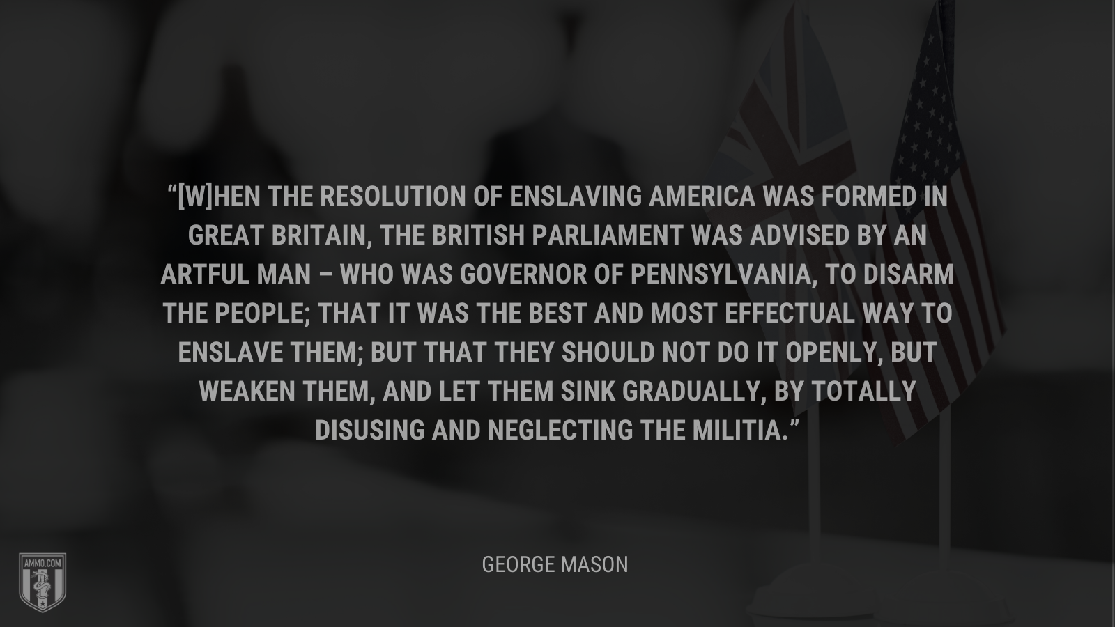 &ldquo;[W]hen the resolution of enslaving America was formed in Great Britain, the British Parliament was advised by an artful man – who was governor of Pennsylvania, to disarm the people; that it was the best and most effectual way to enslave them; but that they should not do it openly, but weaken them, and let them sink gradually, by totally disusing and neglecting the militia.&rdquo; - George Mason