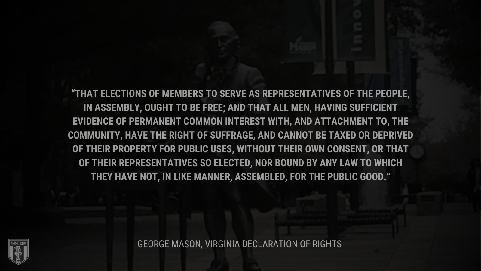 &ldquo;That elections of members to serve as representatives of the people, in assembly, ought to be free; and that all men, having sufficient evidence of permanent common interest with, and attachment to, the community, have the right of suffrage, and cannot be taxed or deprived of their property for public uses, without their own consent, or that of their representatives so elected, nor bound by any law to which they have not, in like manner, assembled, for the public good.&rdquo; - George Mason