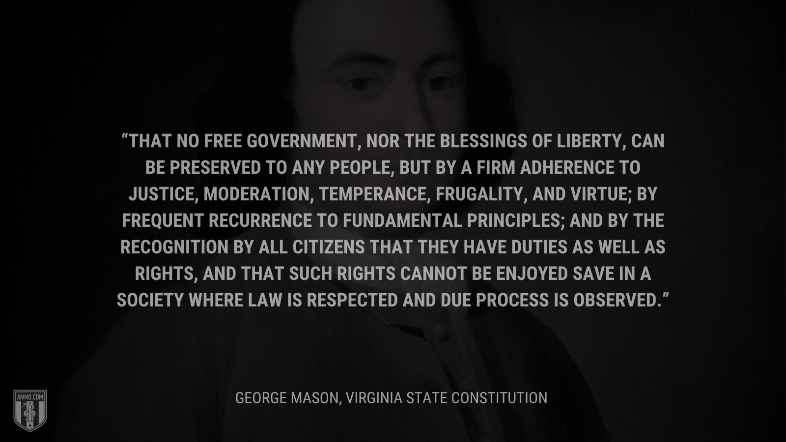&ldquo;That no free government, nor the blessings of liberty, can be preserved to any people, but by a firm adherence to justice, moderation, temperance, frugality, and virtue; by frequent recurrence to fundamental principles; and by the recognition by all citizens that they have duties as well as rights, and that such rights cannot be enjoyed save in a society where law is respected and due process is observed.&rdquo; - George Mason