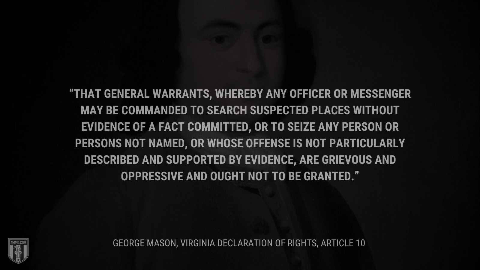 &ldquo;That general warrants, whereby any officer or messenger may be commanded to search suspected places without evidence of a fact committed, or to seize any person or persons not named, or whose offense is not particularly described and supported by evidence, are grievous and oppressive and ought not to be granted.&rdquo; - George Mason