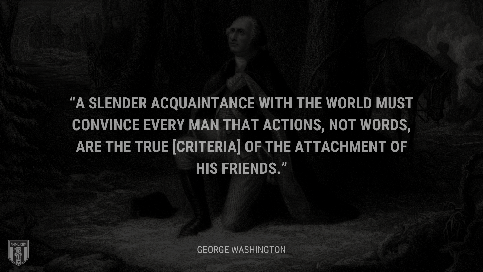 &ldquo;A slender acquaintance with the world must convince every man that actions, not words, are the true [criteria] of the attachment of his friends.&rdquo; - George Washington