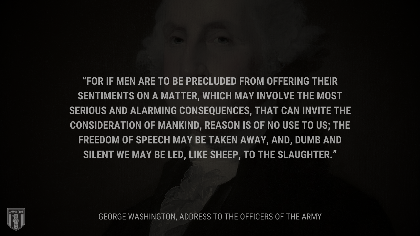 &ldquo;For if Men are to be precluded from offering their Sentiments on a matter, which may involve the most serious and alarming consequences, that can invite the consideration of Mankind, reason is of no use to us; the freedom of Speech may be taken away, and, dumb and silent we may be led, like sheep, to the Slaughter.&rdquo; - George Washington