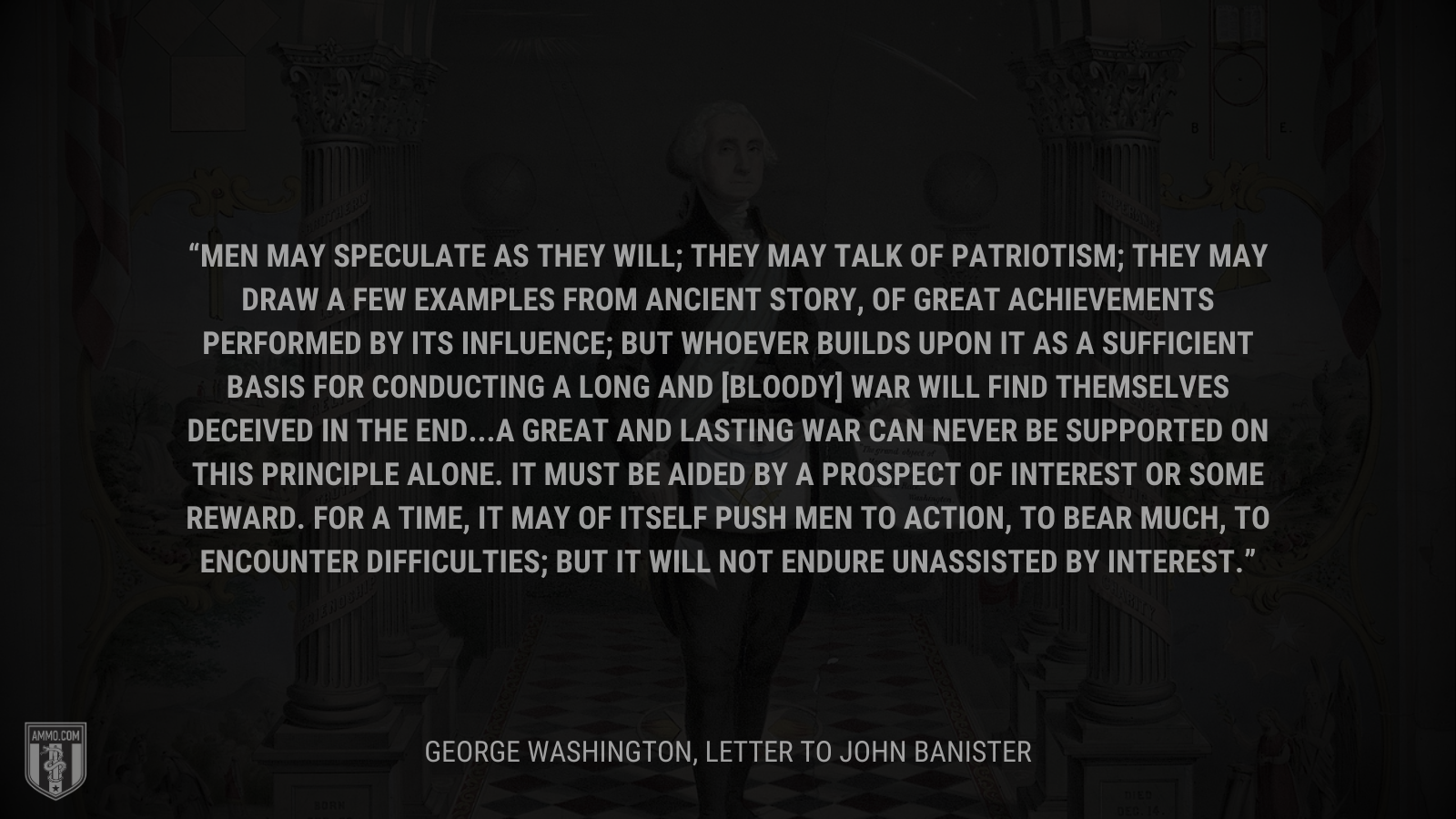 &ldquo;Men may speculate as they will; they may talk of patriotism; they may draw a few examples from ancient story, of great achievements performed by its influence; but whoever builds upon it as a sufficient Basis for conducting a long and [bloody] War will find themselves deceived in the end...A great and lasting War can never be supported on this principle alone. It must be aided by a prospect of Interest or some reward. For a time, it may of itself push Men to Action, to bear much, to encounter difficulties; but it will not endure unassisted by Interest.&rdquo; - George Washington