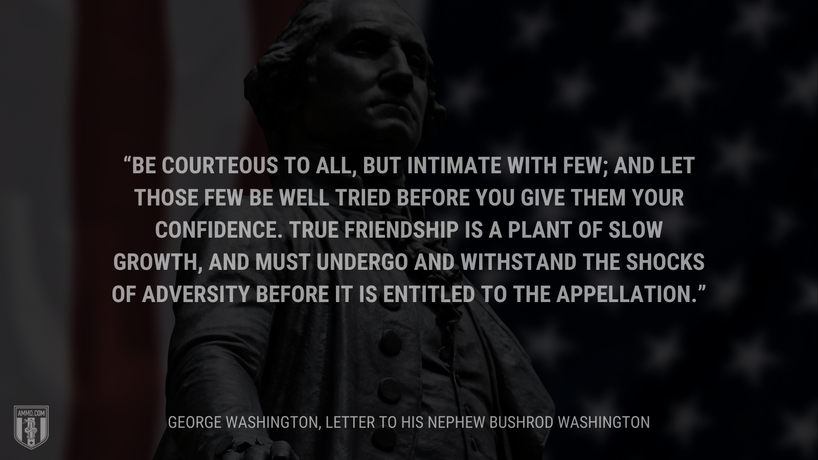 &ldquo;Be courteous to all, but intimate with few; and let those few be well tried before you give them your confidence. True friendship is a plant of slow growth, and must undergo and withstand the shocks of adversity before it is entitled to the appellation.&rdquo; - George Washington