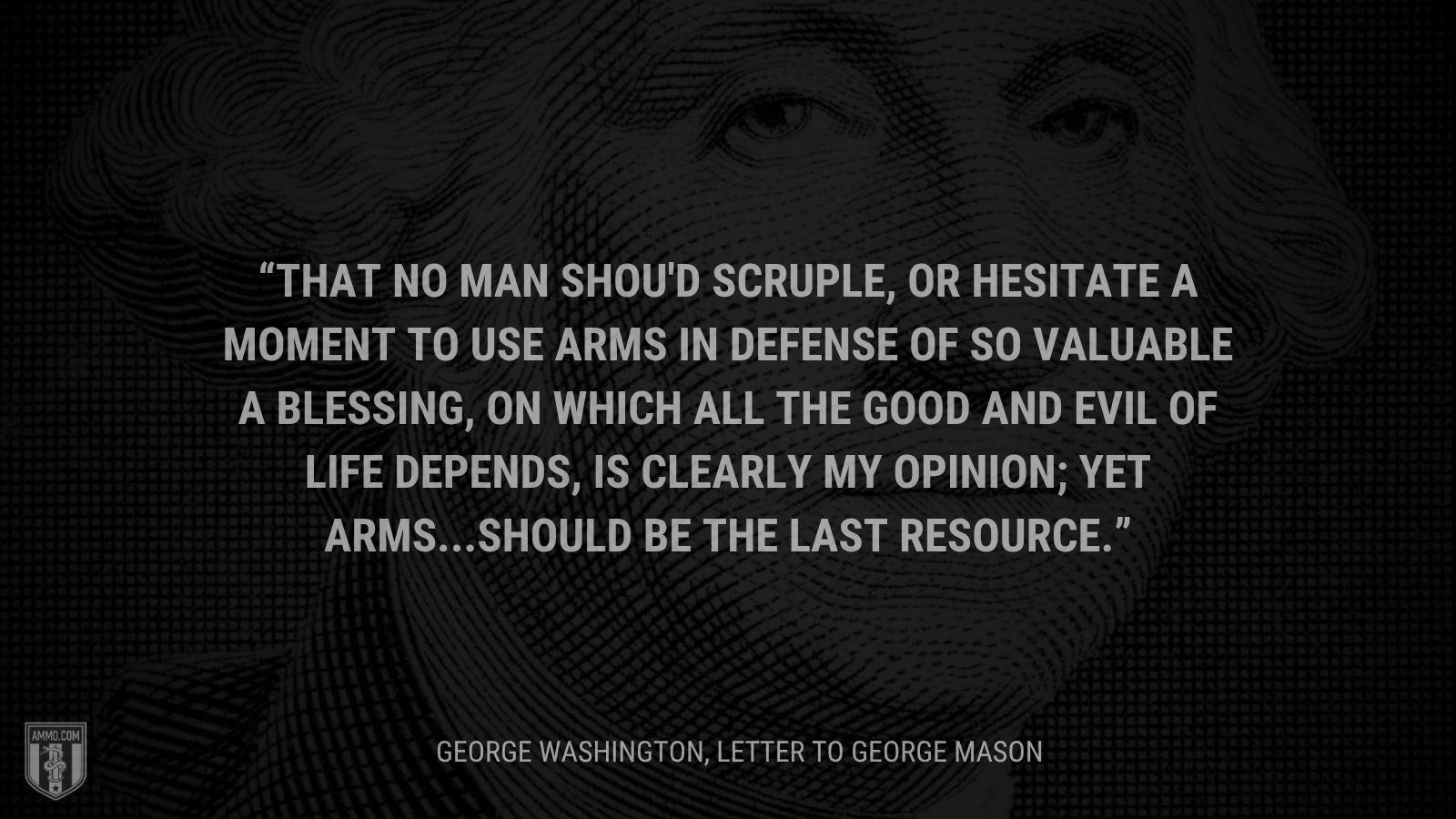 &ldquo;That no man shou'd scruple, or hesitate a moment to use arms in defense of so valuable a blessing, on which all the good and evil of life depends, is clearly my opinion; yet arms...should be the last resource.&rdquo; - George Washington
