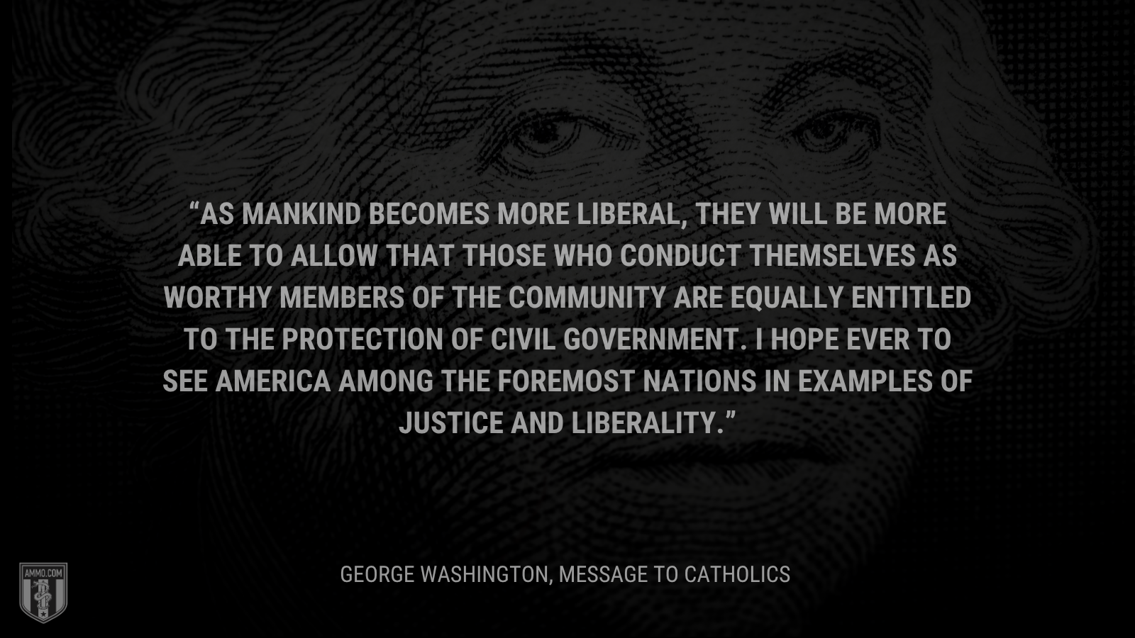 &ldquo;As mankind becomes more liberal, they will be more able to allow that those who conduct themselves as worthy members of the community are equally entitled to the protection of civil government. I hope ever to see America among the foremost nations in examples of justice and liberality.&rdquo; - George Washington