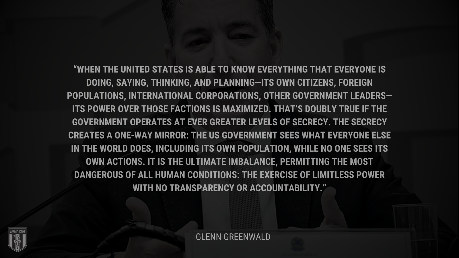 &ldquo;When the United States is able to know everything that everyone is doing, saying, thinking, and planning—its own citizens, foreign populations, international corporations, other government leaders—its power over those factions is maximized. That’s doubly true if the government operates at ever greater levels of secrecy. The secrecy creates a one-way mirror: the US government sees what everyone else in the world does, including its own population, while no one sees its own actions. It is the ultimate imbalance, permitting the most dangerous of all human conditions: the exercise of limitless power with no transparency or accountability.&rdquo; - Glenn Greenwald