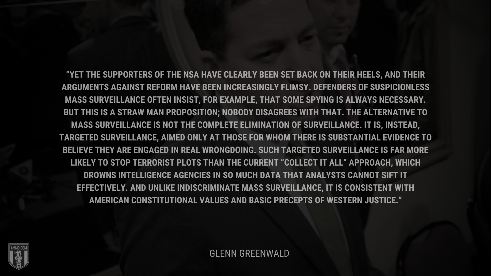 &ldquo;Yet the supporters of the NSA have clearly been set back on their heels, and their arguments against reform have been increasingly flimsy. Defenders of suspicionless mass surveillance often insist, for example, that some spying is always necessary. But this is a straw man proposition; nobody disagrees with that. The alternative to mass surveillance is not the complete elimination of surveillance. It is, instead, targeted surveillance, aimed only at those for whom there is substantial evidence to believe they are engaged in real wrongdoing. Such targeted surveillance is far more likely to stop terrorist plots than the current “collect it all” approach, which drowns intelligence agencies in so much data that analysts cannot sift it effectively. And unlike indiscriminate mass surveillance, it is consistent with American constitutional values and basic precepts of Western justice.&rdquo; - Glenn Greenwald