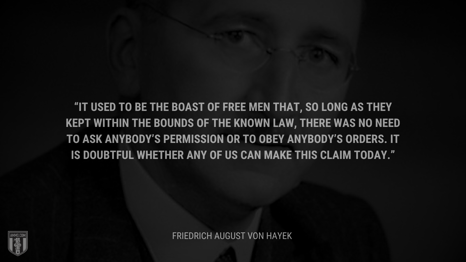 &ldquo;It used to be the boast of free men that, so long as they kept within the bounds of the known law, there was no need to ask anybody’s permission or to obey anybody’s orders. It is doubtful whether any of us can make this claim today. - Friedrich August von Hayek 