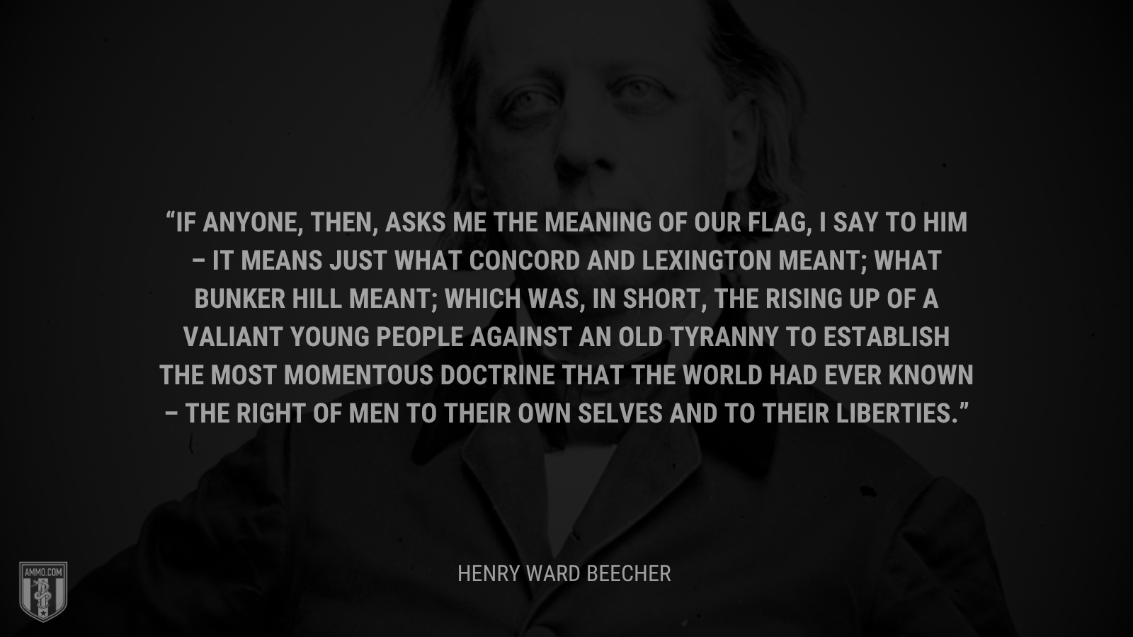 &ldquo;If anyone, then, asks me the meaning of our flag, I say to him – it means just what Concord and Lexington meant; what Bunker Hill meant; which was, in short, the rising up of a valiant young people against an old tyranny to establish the most momentous doctrine that the world had ever known – the right of men to their own selves and to their liberties.&rdquo; - Henry Ward Beecher