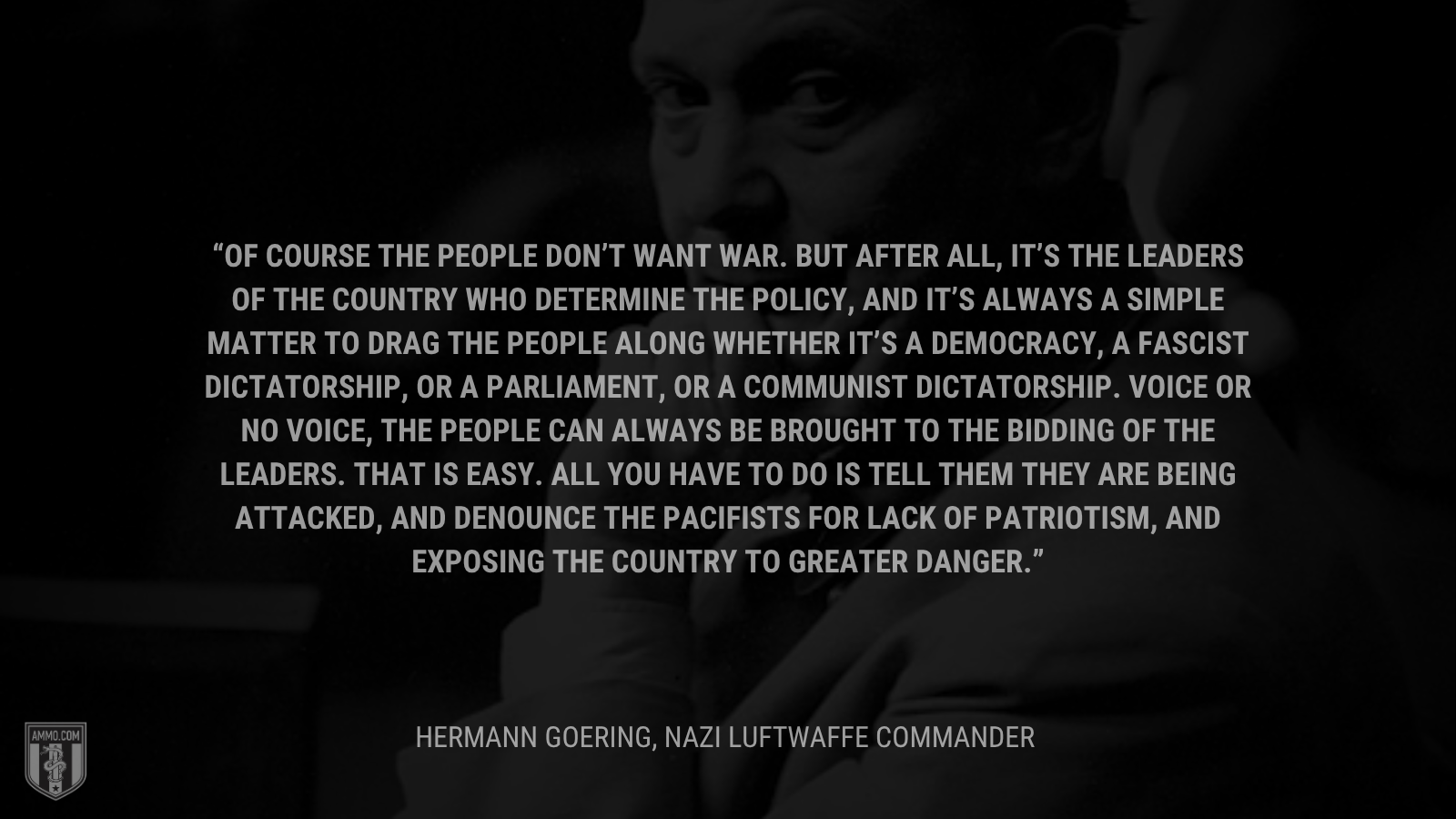&ldquo;Of course the people don’t want war. But after all, it’s the leaders of the country who determine the policy, and it’s always a simple matter to drag the people along whether it’s a democracy, a fascist dictatorship, or a parliament, or a communist dictatorship. Voice or no voice, the people can always be brought to the bidding of the leaders. That is easy. All you have to do is tell them they are being attacked, and denounce the pacifists for lack of patriotism, and exposing the country to greater danger.&rdquo; - Hermann Goering