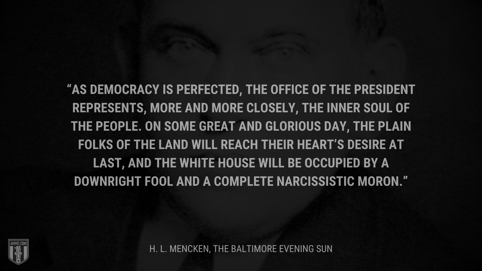&ldquo;As democracy is perfected, the office of the President represents, more and more closely, the inner soul of the people.  On some great and glorious day, the plain folks of the land will reach their heart’s desire at last, and the White House will be occupied by a downright fool and a complete narcissistic moron.&rdquo; - H. L. Mencken