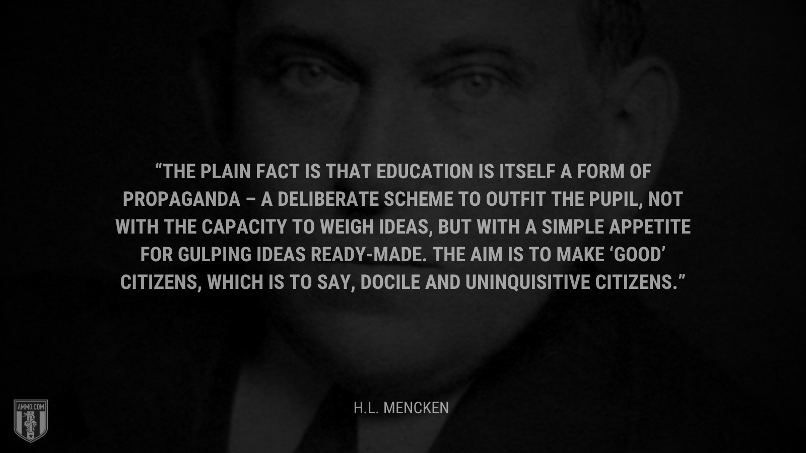 &ldquo;The plain fact is that education is itself a form of propaganda – a deliberate scheme to outfit the pupil, not with the capacity to weigh ideas, but with a simple appetite for gulping ideas ready-made. The aim is to make ‘good’ citizens, which is to say, docile and uninquisitive citizens.&rdquo; - H.L. Mencken