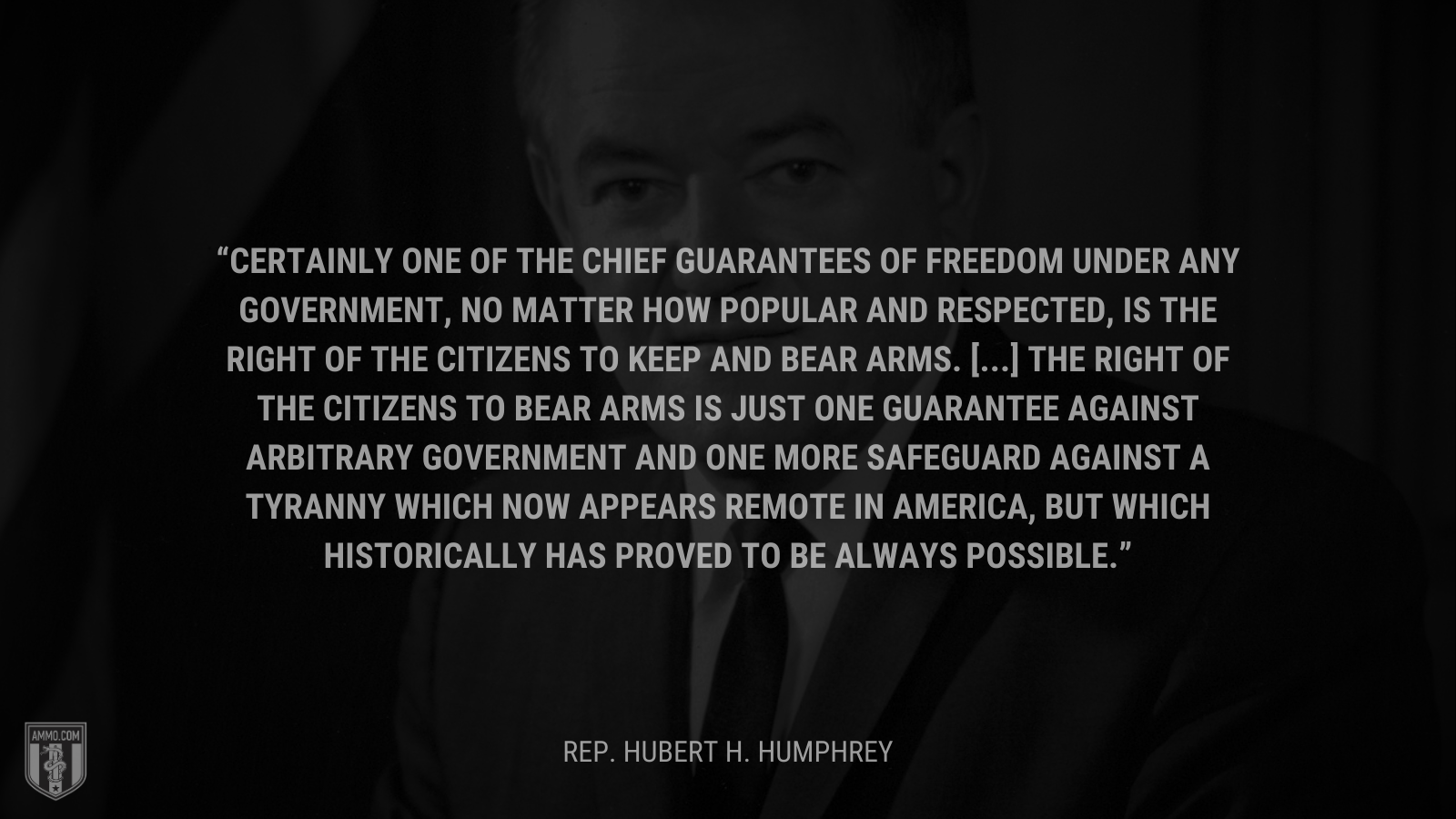 &ldquo;Certainly one of the chief guarantees of freedom under any government, no matter how popular and respected, is the right of the citizens to keep and bear arms. [...] the right of the citizens to bear arms is just one guarantee against arbitrary government and one more safeguard against a tyranny which now appears remote in America, but which historically has proved to be always possible.&rdquo; - Rep. Hubert H. Humphrey