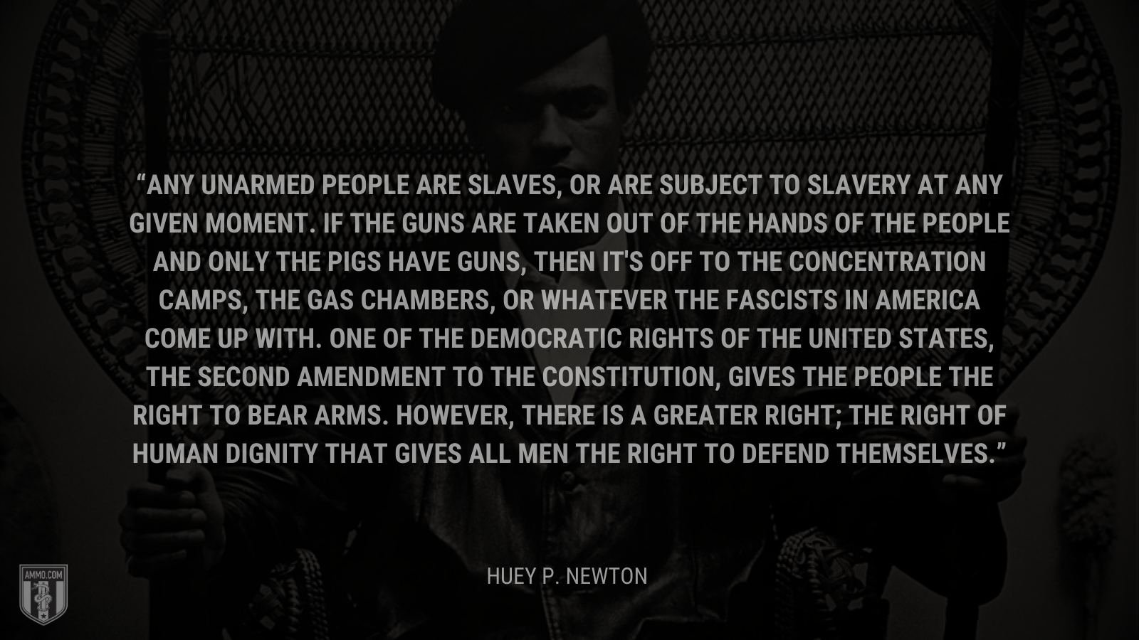 &ldquo;Any unarmed people are slaves, or are subject to slavery at any given moment. If the guns are taken out of the hands of the people and only the pigs have guns, then it's off to the concentration camps, the gas chambers, or whatever the fascists in America come up with. One of the democratic rights of the United States, the Second Amendment to the Constitution, gives the people the right to bear arms. However, there is a greater right; the right of human dignity that gives all men the right to defend themselves.&rdquo; - Huey P. Newton
