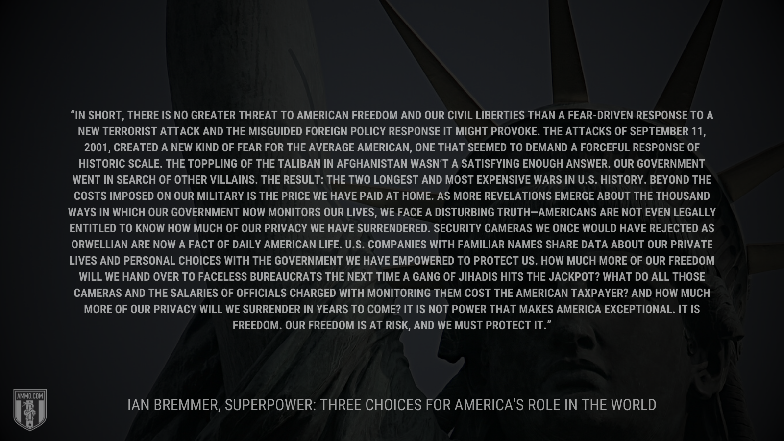 &ldquo;In short, there is no greater threat to American freedom and our civil liberties than a fear-driven response to a new terrorist attack and the misguided foreign policy response it might provoke. The attacks of September 11, 2001, created a new kind of fear for the average American, one that seemed to demand a forceful response of historic scale. The toppling of the Taliban in Afghanistan wasn’t a satisfying enough answer. Our government went in search of other villains. The result: the two longest and most expensive wars in U.S. history. Beyond the costs imposed on our military is the price we have paid at home. As more revelations emerge about the thousand ways in which our government now monitors our lives, we face a disturbing truth—Americans are not even legally entitled to know how much of our privacy we have surrendered. Security cameras we once would have rejected as Orwellian are now a fact of daily American life. U.S. companies with familiar names share data about our private lives and personal choices with the government we have empowered to protect us. How much more of our freedom will we hand over to faceless bureaucrats the next time a gang of jihadis hits the jackpot? What do all those cameras and the salaries of officials charged with monitoring them cost the American taxpayer? And how much more of our privacy will we surrender in years to come? It is not power that makes America exceptional. It is freedom. Our freedom is at risk, and we must protect it.&rdquo; - 