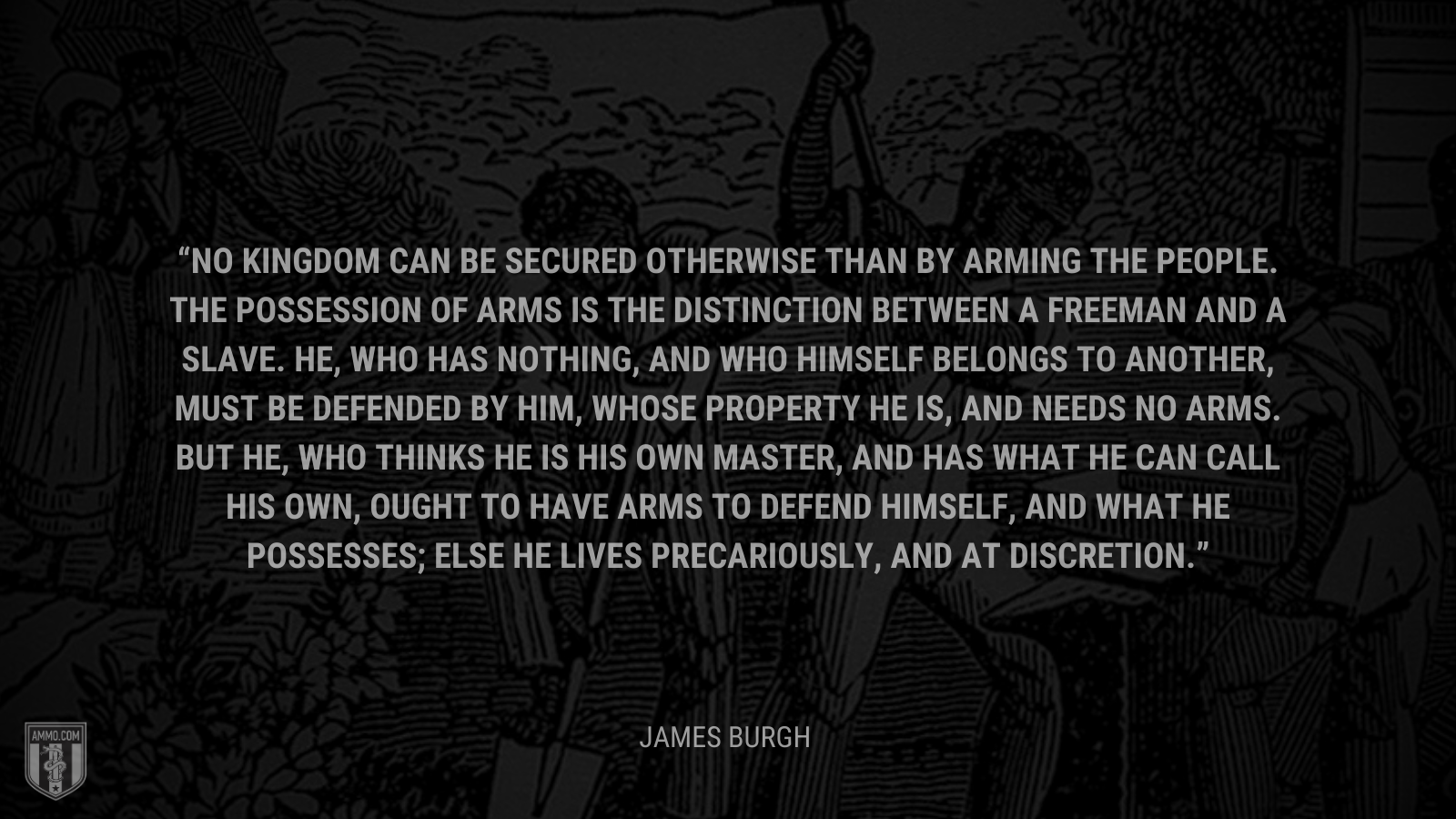 &ldquo;No kingdom can be secured otherwise than by arming the people. The possession of arms is the distinction between a freeman and a slave. He, who has nothing, and who himself belongs to another, must be defended by him, whose property he is, and needs no arms. But he, who thinks he is his own master, and has what he can call his own, ought to have arms to defend himself, and what he possesses; else he lives precariously, and at discretion.&rdquo; - James Burgh
