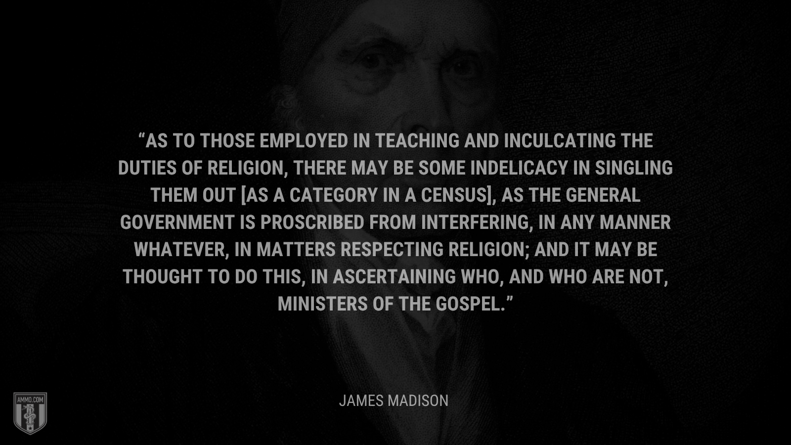 &ldquo;As to those employed in teaching and inculcating the duties of religion, there may be some indelicacy in singling them out [as a category in a census], as the general government is proscribed from interfering, in any manner whatever, in matters respecting religion; and it may be thought to do this, in ascertaining who, and who are not, ministers of the gospel.&rdquo; - James Madison