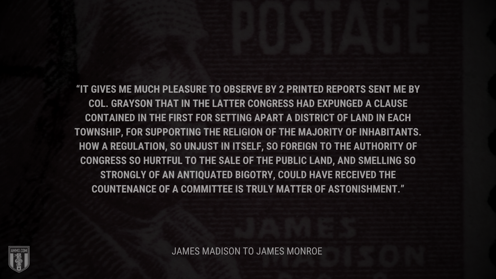 &ldquo;It gives me much pleasure to observe by 2 printed reports sent me by Col. Grayson that in the latter Congress had expunged a clause contained in the first for setting apart a district of land in each Township, for supporting the Religion of the Majority of inhabitants. How a regulation, so unjust in itself, so foreign to the Authority of Congress so hurtful to the sale of the public land, and smelling so strongly of an antiquated Bigotry, could have received the countenance of a Committee is truly matter of astonishment.&rdquo; - James Madison
