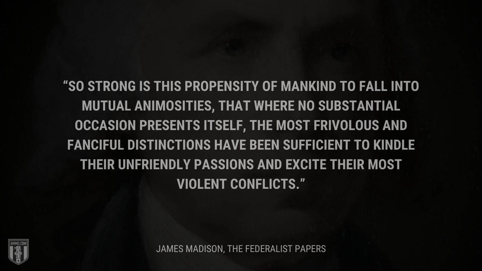 &ldquo;So strong is this propensity of mankind to fall into mutual animosities, that where no substantial occasion presents itself, the most frivolous and fanciful distinctions have been sufficient to kindle their unfriendly passions and excite their most violent conflicts.&rdquo; - James Madison