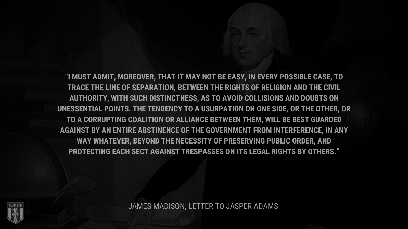 &ldquo;I must admit, moreover, that it may not be easy, in every possible case, to trace the line of separation, between the rights of Religion and the Civil authority, with such distinctness, as to avoid collisions and doubts on unessential points. The tendency to a usurpation on one side, or the other, or to a corrupting coalition or alliance between them, will be best guarded against by an entire abstinence of the Government from interference, in any way whatever, beyond the necessity of preserving public order, and protecting each sect against trespasses on its legal rights by others.&rdquo; - James Madison