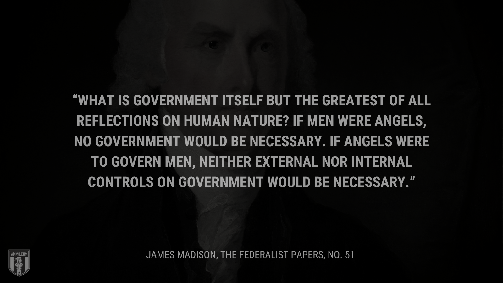 &ldquo;What is government itself but the greatest of all reflections on human nature? If men were angels, no government would be necessary. If angels were to govern men, neither external nor internal controls on government would be necessary.&rdquo; - James Madison