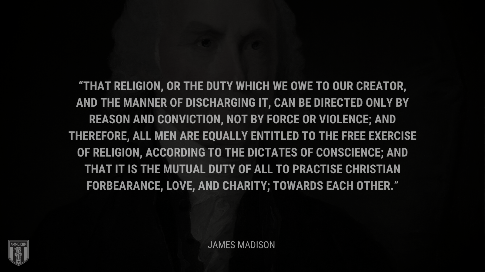&ldquo;That religion, or the duty which we owe to our CREATOR, and the manner of discharging it, can be directed only by reason and conviction, not by force or violence; and therefore, all men are equally entitled to the free exercise of religion, according to the dictates of conscience; and that it is the mutual duty of all to practise Christian forbearance, love, and charity; towards each other.&rdquo; -James Madison