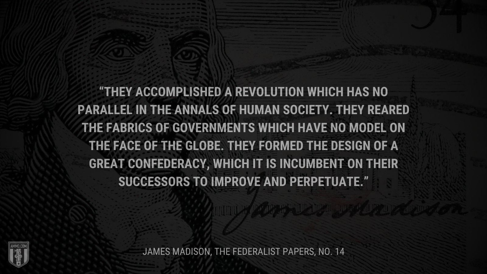 &ldquo;They accomplished a revolution which has no parallel in the annals of human society. They reared the fabrics of governments which have no model on the face of the globe. They formed the design of a great Confederacy, which it is incumbent on their successors to improve and perpetuate.&rdquo; - James Madison