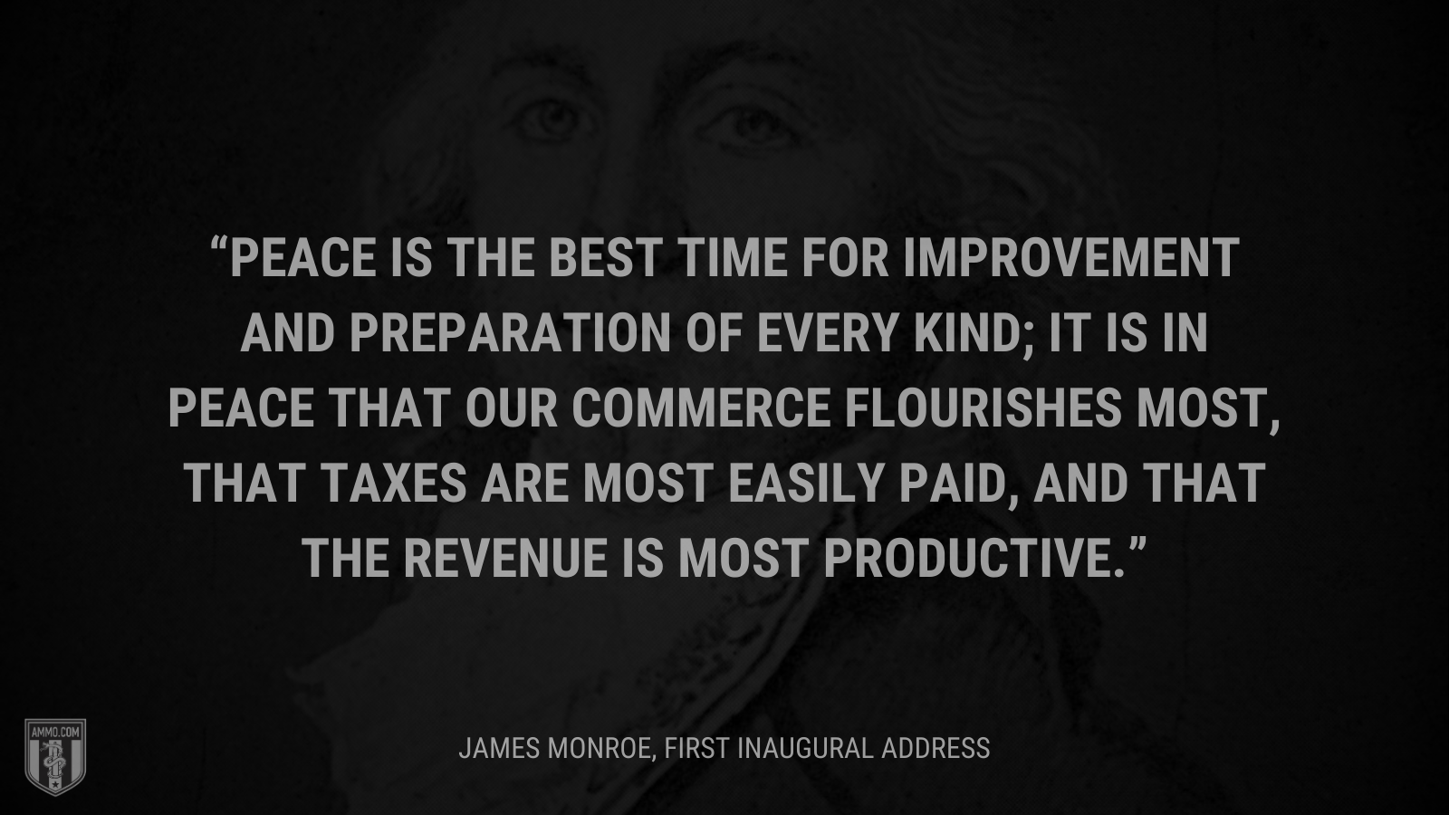 &ldquo;Peace is the best time for improvement and preparation of every kind; it is in peace that our commerce flourishes most, that taxes are most easily paid, and that the revenue is most productive.&rdquo; - James Monroe