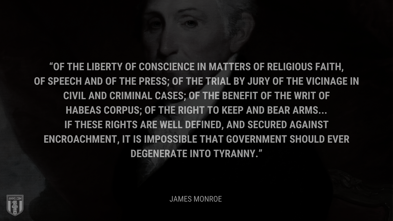 &ldquo;Of the liberty of conscience in matters of religious faith, of speech and of the press; of the trial by jury of the vicinage in civil and criminal cases; of the benefit of the writ of habeas corpus; of the right to keep and bear arms...If these rights are well defined, and secured against encroachment, it is impossible that government should ever degenerate into tyranny.&rdquo; - James Monroe