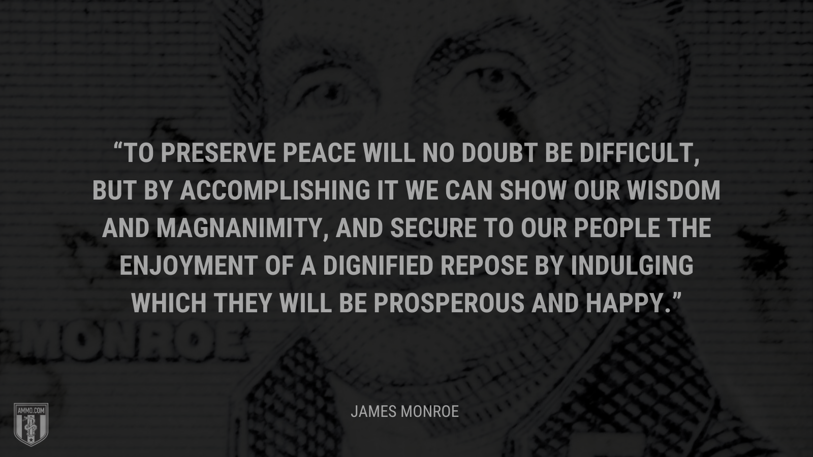 &ldquo;To preserve peace will no doubt be difficult, but by accomplishing it we can show our wisdom and magnanimity, and secure to our people the enjoyment of a dignified repose by indulging which they will be prosperous and happy.&rdquo; - James Monroe