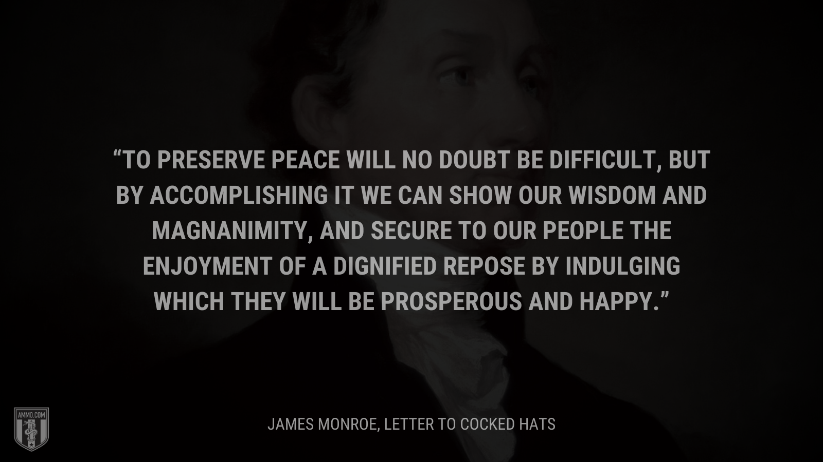 &ldquo;To preserve peace will no doubt be difficult, but by accomplishing it we can show our wisdom and magnanimity, and secure to our people the enjoyment of a dignified repose by indulging which they will be prosperous and happy.&rdquo; - James Monroe