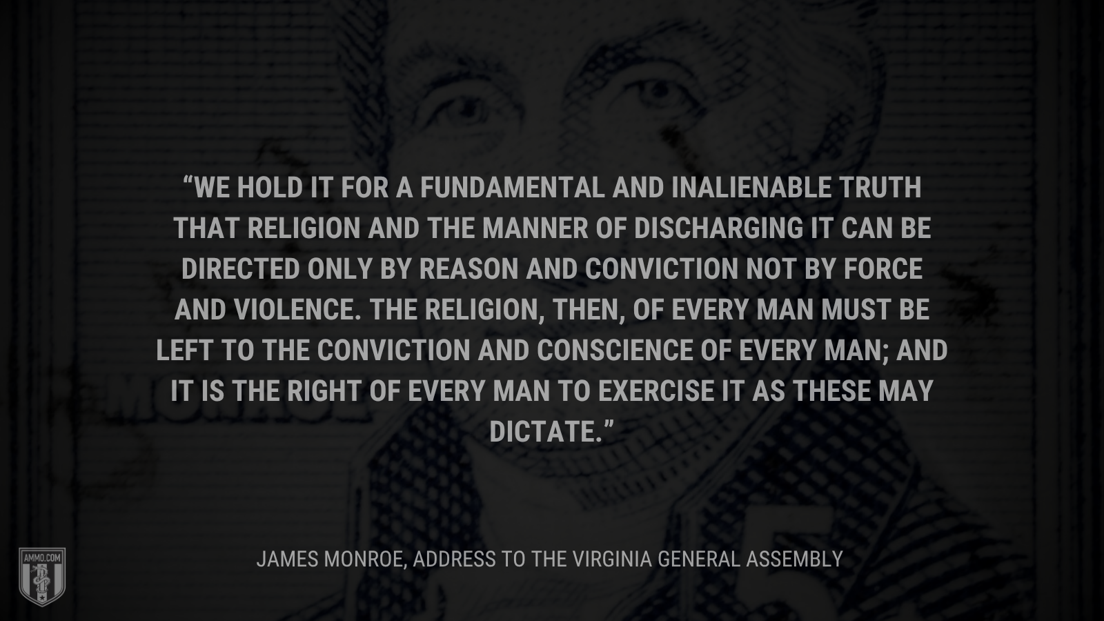 &ldquo;We hold it for a fundamental and inalienable truth that religion and the manner of discharging it can be directed only by reason and conviction not by force and violence. The religion, then, of every man must be left to the conviction and conscience of every man; and it is the right of every man to exercise it as these may dictate.&rdquo; -James Monroe