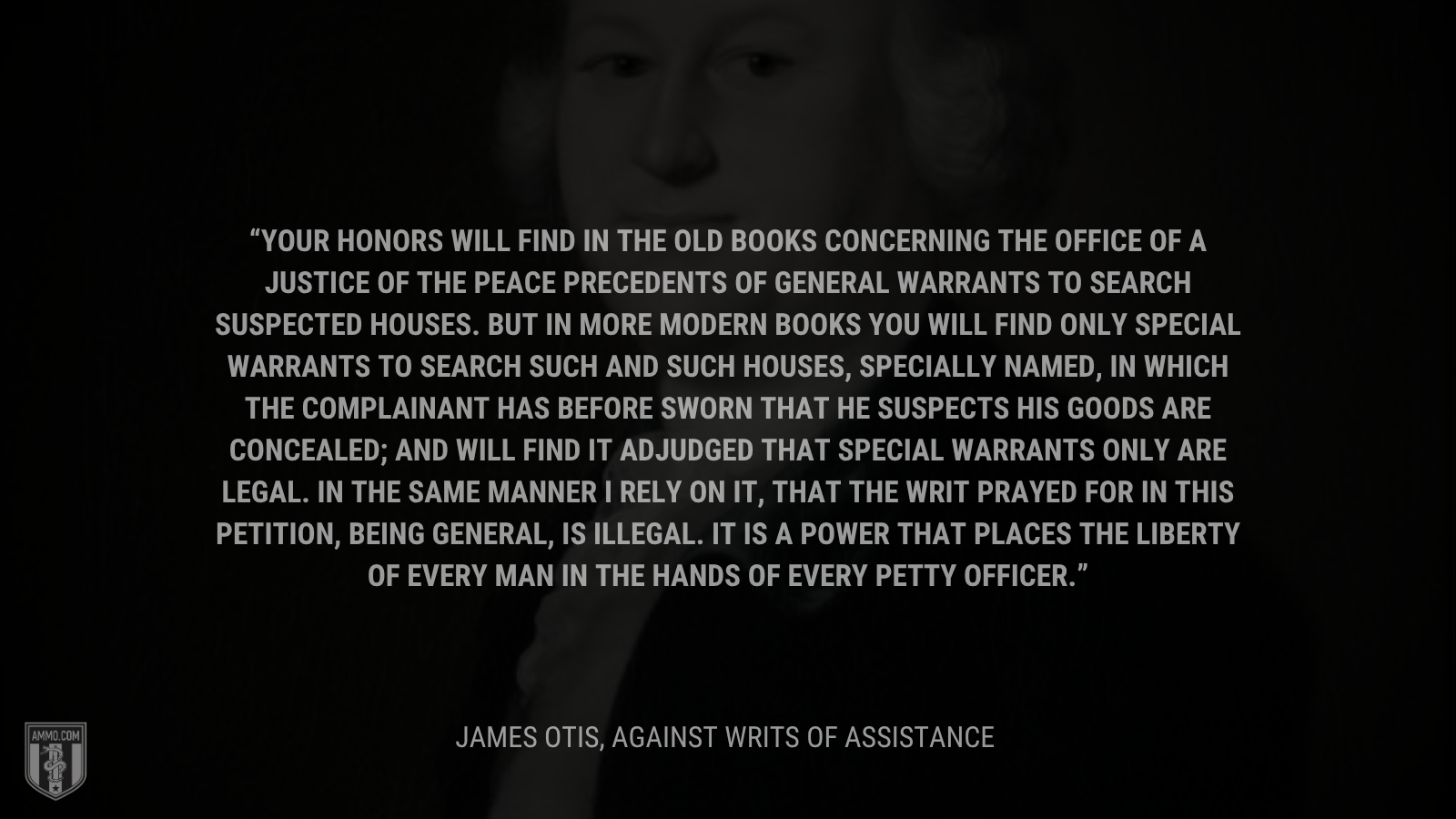 &ldquo;Your Honors will find in the old books concerning the office of a justice of the peace precedents of general warrants to search suspected houses. But in more modern books you will find only special warrants to search such and such houses, specially named, in which the complainant has before sworn that he suspects his goods are concealed; and will find it adjudged that special warrants only are legal. In the same manner I rely on it, that the writ prayed for in this petition, being general, is illegal. It is a power that places the liberty of every man in the hands of every petty officer.&rdquo; - James Otis