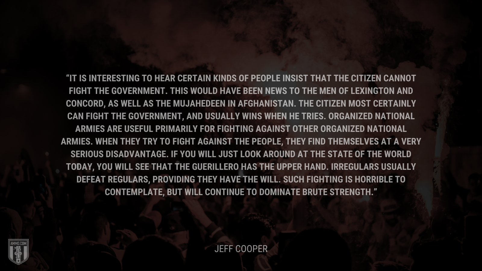 &ldquo;It is interesting to hear certain kinds of people insist that the citizen cannot fight the government. This would have been news to the men of Lexington and Concord, as well as the Mujahedeen in Afghanistan. The citizen most certainly can fight the government, and usually wins when he tries. Organized national armies are useful primarily for fighting against other organized national armies. When they try to fight against the people, they find themselves at a very serious disadvantage. If you will just look around at the state of the world today, you will see that the guerillero has the upper hand. Irregulars usually defeat regulars, providing they have the will. Such fighting is horrible to contemplate, but will continue to dominate brute strength.&rdquo; - Jeff Cooper