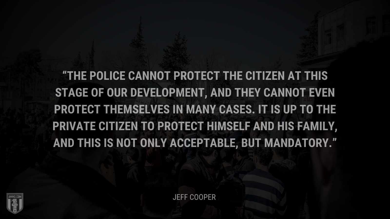 &ldquo;The police cannot protect the citizen at this stage of our development, and they cannot even protect themselves in many cases. It is up to the private citizen to protect himself and his family, and this is not only acceptable, but mandatory.&rdquo; - Jeff Cooper
