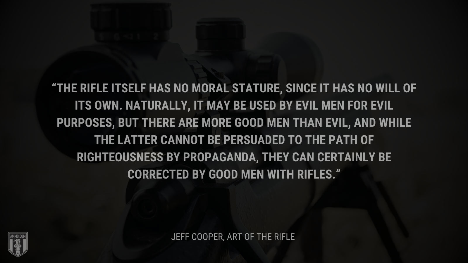 &ldquo;The rifle itself has no moral stature, since it has no will of its own. Naturally, it may be used by evil men for evil purposes, but there are more good men than evil, and while the latter cannot be persuaded to the path of righteousness by propaganda, they can certainly be corrected by good men with rifles.&rdquo; - Jeff Cooper