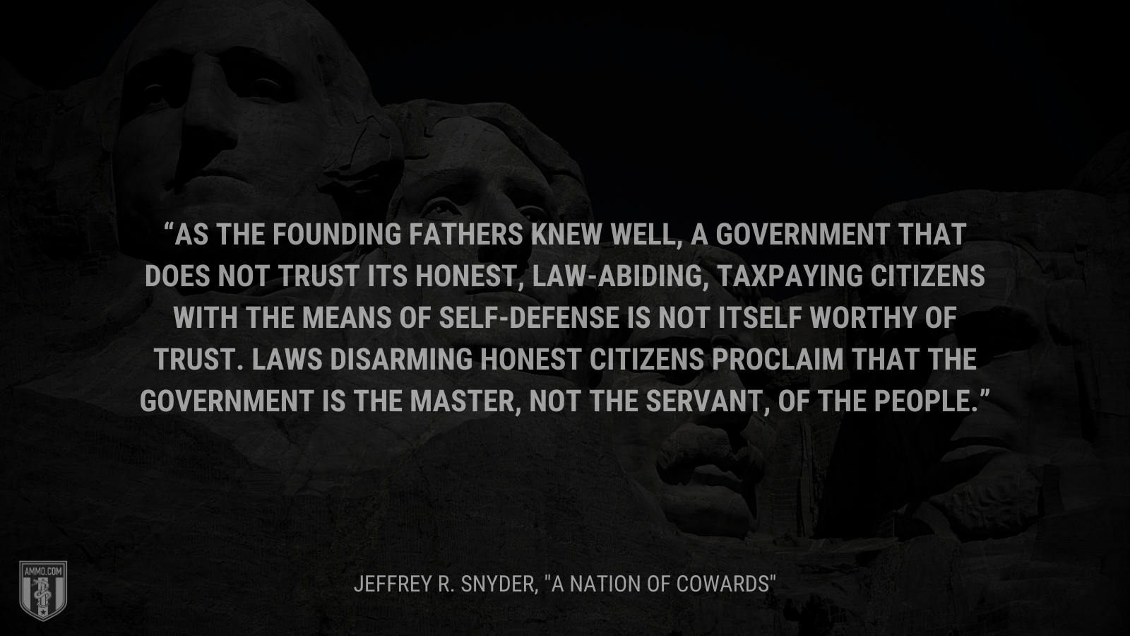 &ldquo;As the Founding Fathers knew well, a government that does not trust its honest, law-abiding, taxpaying citizens with the means of self-defense is not itself worthy of trust. Laws disarming honest citizens proclaim that the government is the master, not the servant, of the people.&rdquo; - Jeffrey R. Snyder