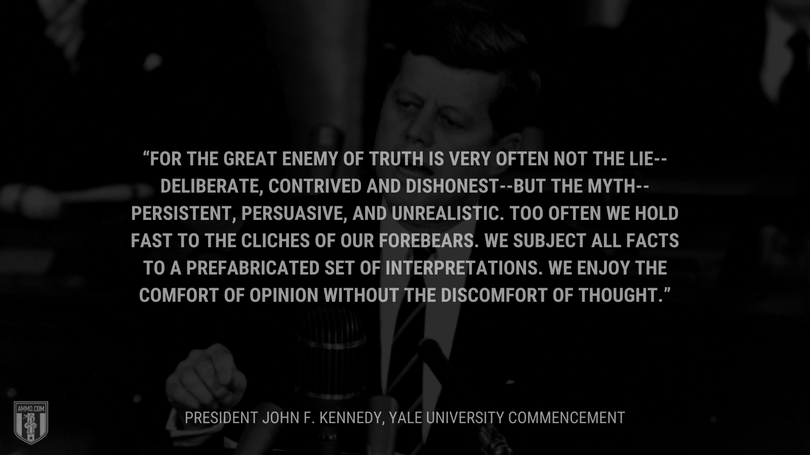 &ldquo;For the great enemy of truth is very often not the lie--deliberate, contrived and dishonest--but the myth--persistent, persuasive, and unrealistic. Too often we hold fast to the cliches of our forebears. We subject all facts to a prefabricated set of interpretations. We enjoy the comfort of opinion without the discomfort of thought.&rdquo; - President John F. Kennedy