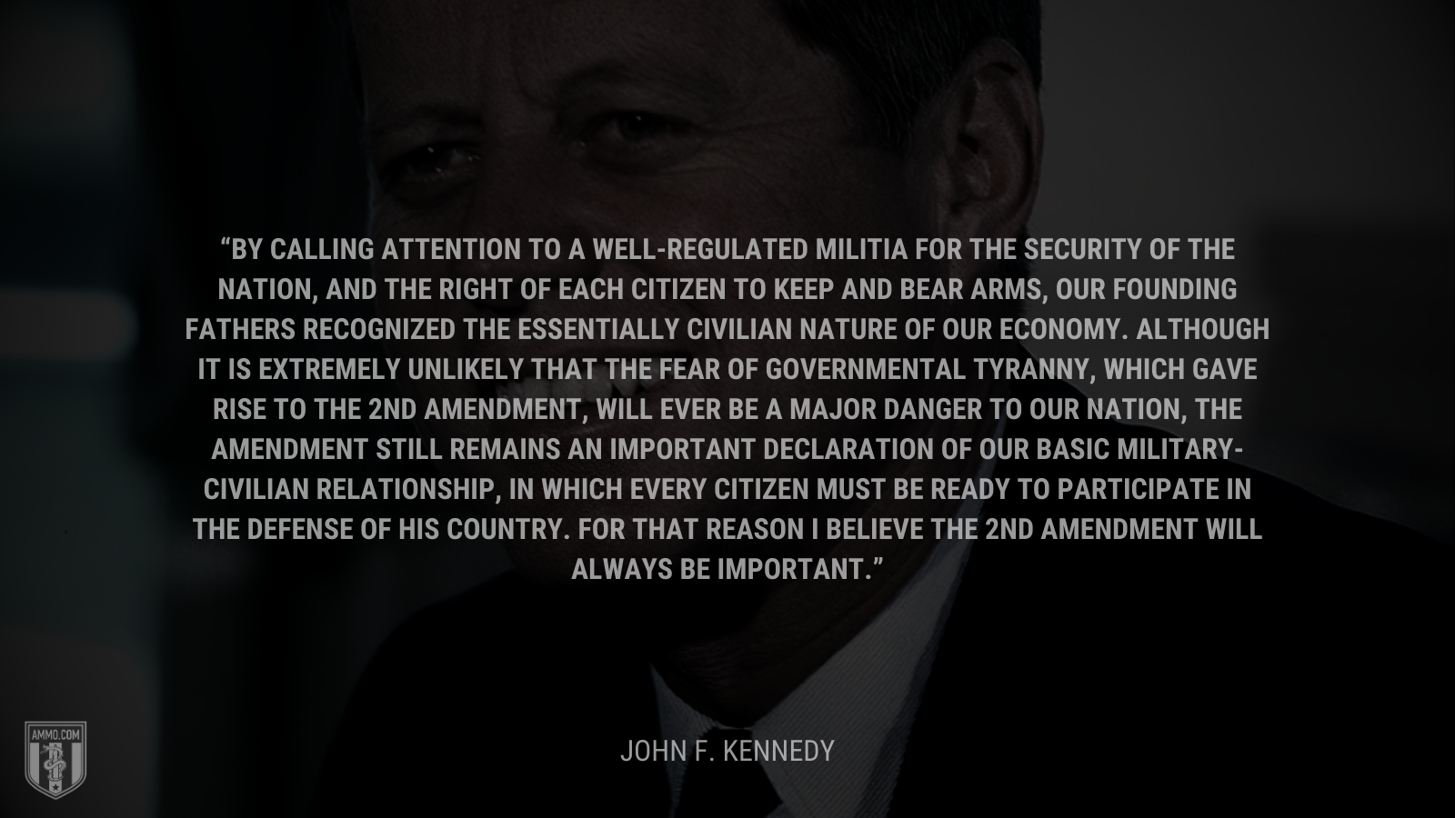 &ldquo;By calling attention to a well-regulated militia for the security of the Nation, and the right of each citizen to keep and bear arms, our founding fathers recognized the essentially civilian nature of our economy. Although it is extremely unlikely that the fear of governmental tyranny, which gave rise to the 2nd amendment, will ever be a major danger to our Nation, the amendment still remains an important declaration of our basic military-civilian relationship, in which every citizen must be ready to participate in the defense of his country. For that reason I believe the 2nd Amendment will always be important.&rdquo; - John F. Kennedy