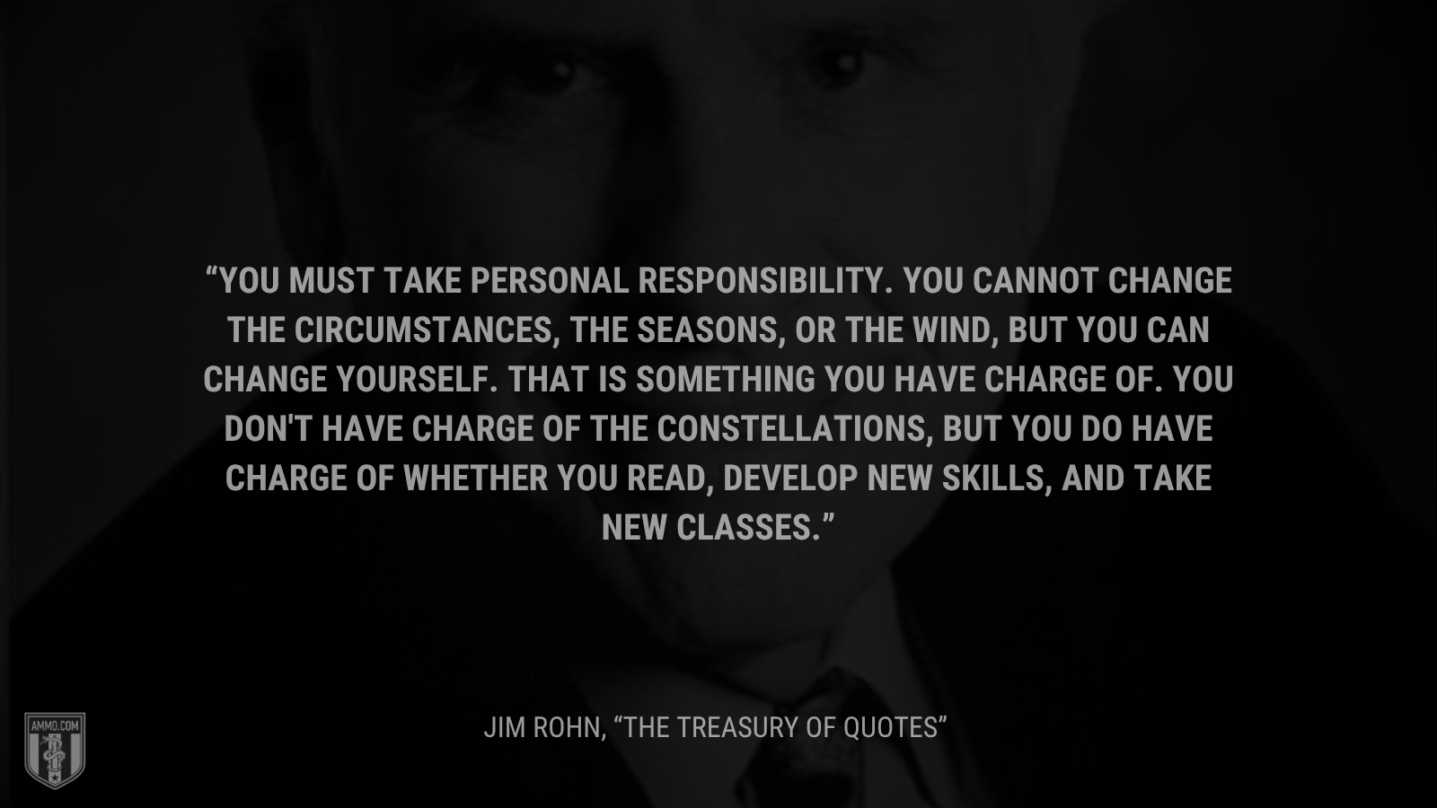 &ldquo;You must take personal responsibility.  You cannot change the circumstances, the seasons, or the wind, but you can change yourself.  That is something you have charge of.  You don't have charge of the constellations, but you do have charge of whether you read, develop new skills, and take new classes. - Jim Rohn