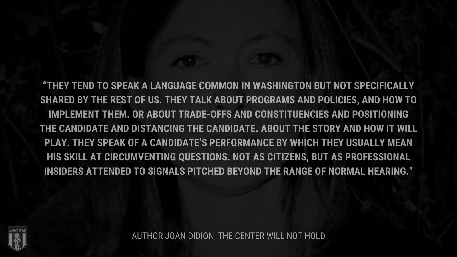 &ldquo;They tend to speak a language common in Washington but not specifically shared by the rest of us. They talk about programs and policies, and how to implement them. Or about trade-offs and constituencies and positioning the candidate and distancing the candidate. About the story and how it will play. They speak of a candidate’s performance by which they usually mean his skill at circumventing questions. Not as citizens, but as professional insiders attended to signals pitched beyond the range of normal hearing.&rdquo; - Joan Didion