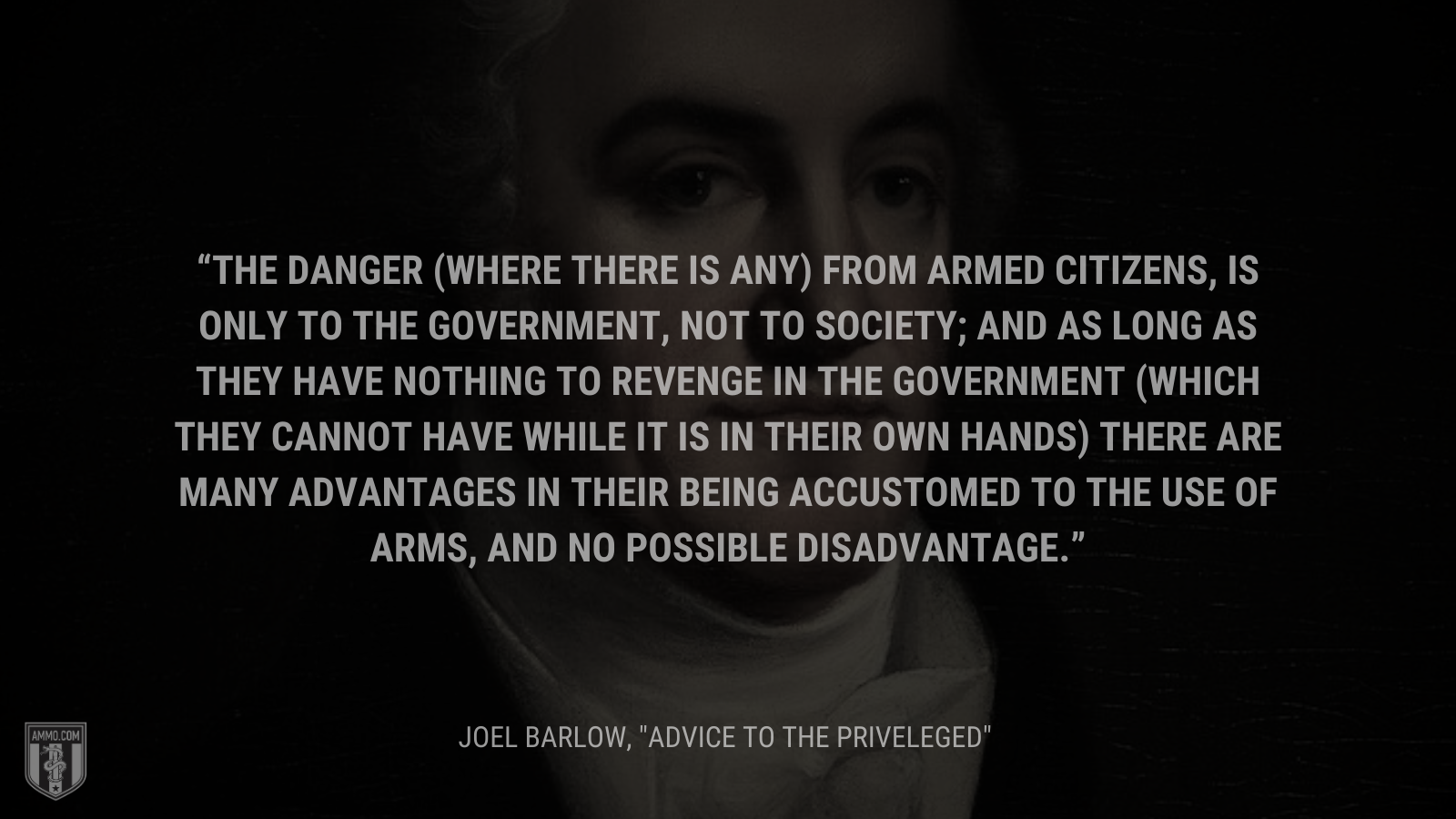 &ldquo;The danger (where there is any) from armed citizens, is only to the government, not to society; and as long as they have nothing to revenge in the government (which they cannot have while it is in their own hands) there are many advantages in their being accustomed to the use of arms, and no possible disadvantage&rdquo; - Joel Barlow