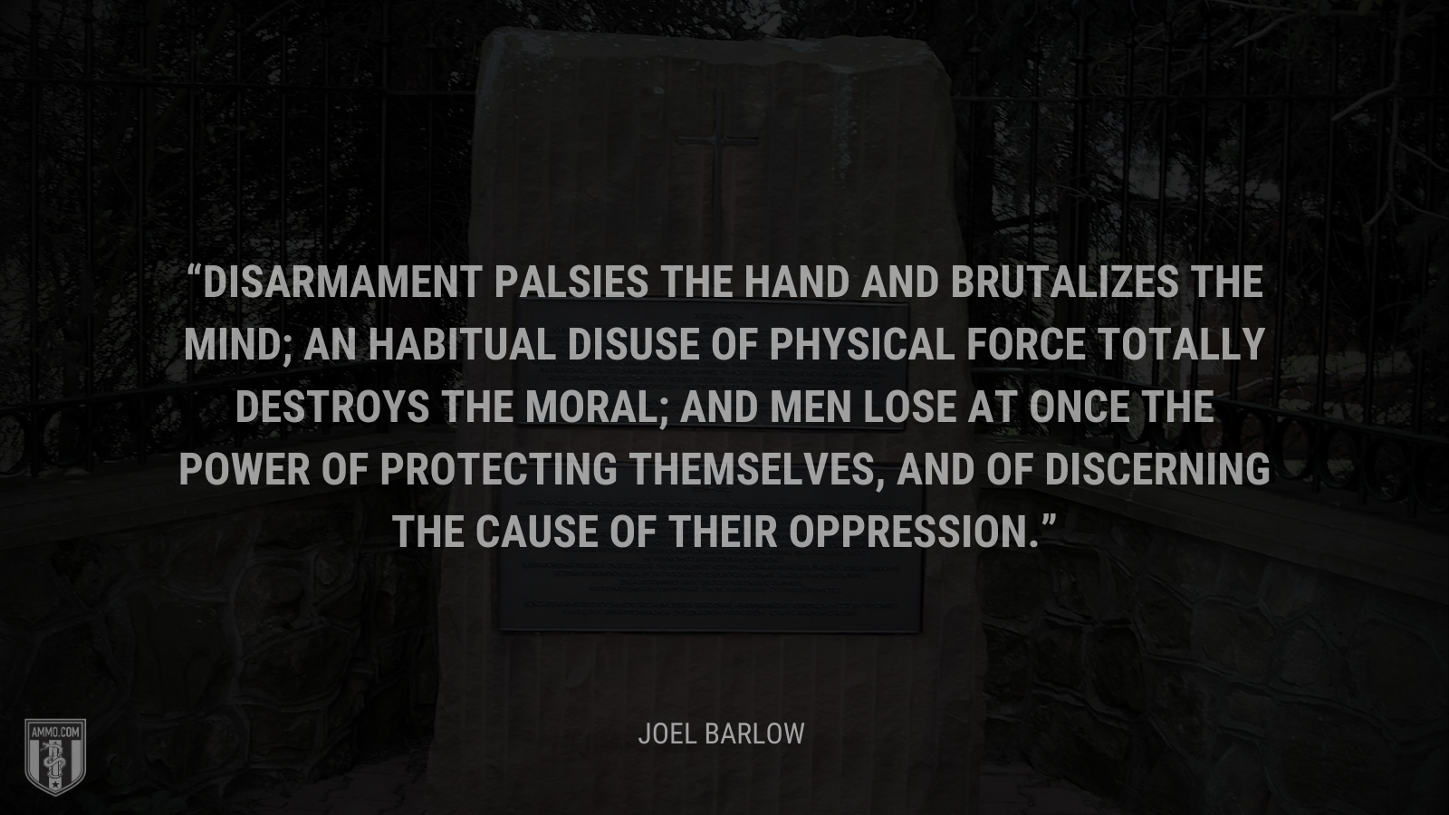 &ldquo;Disarmament palsies the hand and brutalizes the mind; an habitual disuse of physical force totally destroys the moral; and men lose at once the power of protecting themselves, and of discerning the cause of their oppression.&rdquo; - Joel Barlow